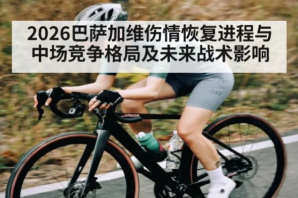 2026巴萨加维伤情恢复进程与中场竞争格局及未来战术影响